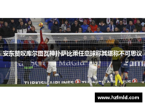 安东赞叹库尔图瓦神扑萨比策任意球称其堪称不可思议 安东赞叹库尔图瓦神扑萨比策任意球称其堪称不可思议