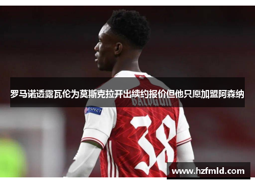 罗马诺透露瓦伦为莫斯克拉开出续约报价但他只愿加盟阿森纳 罗马诺透露瓦伦为莫斯克拉开出续约报价但他只愿加盟阿森纳